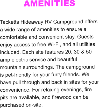 AMENITIES  Tacketts Hideaway RV Campground offers a wide range of amenities to ensure a comfortable and convenient stay. Guests enjoy access to free Wi-Fi, and all utilities included. Each site features 20, 30 & 50 amp electric service and beautiful mountain surroundings. The campground is pet-friendly for your furry friends. We have pull through and back in sites for your convenience. For relaxing evenings, fire pits are available, and firewood can be purchased on-site.